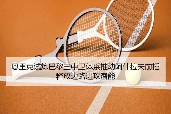 恩里克试炼巴黎三中卫体系推动阿什拉夫前插释放边路进攻潜能